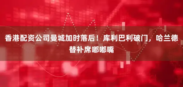 香港配资公司曼城加时落后！库利巴利破门，哈兰德替补席嘟嘟嘴