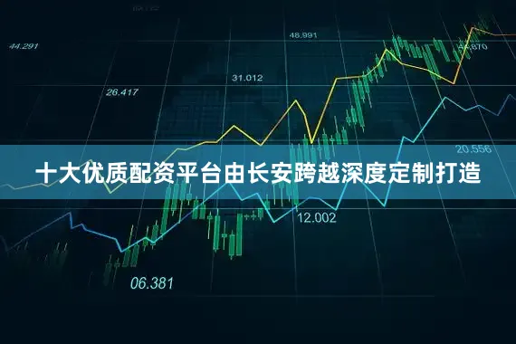 十大优质配资平台由长安跨越深度定制打造