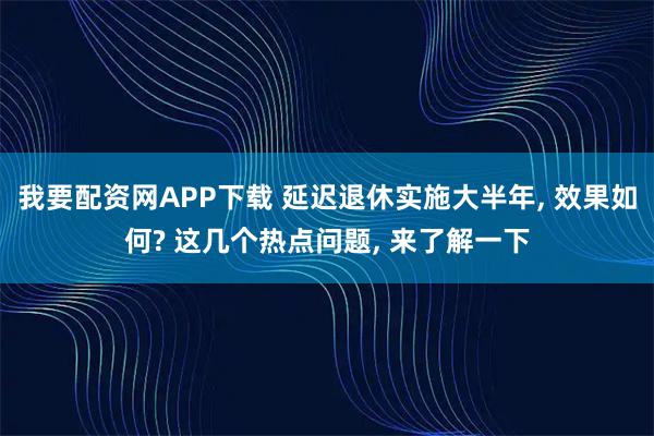 我要配资网APP下载 延迟退休实施大半年, 效果如何? 这几个热点问题, 来了解一下