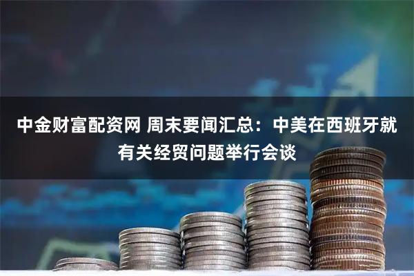 中金财富配资网 周末要闻汇总:中美在西班牙就有关经贸问题举行会谈