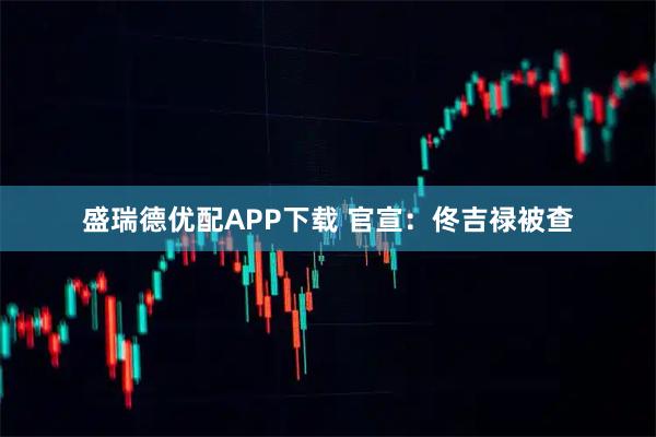 盛瑞德优配APP下载 官宣：佟吉禄被查