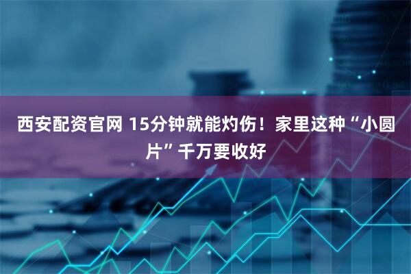 西安配资官网 15分钟就能灼伤！家里这种“小圆片”千万要收好