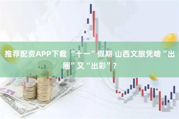 推荐配资APP下载 “十一”假期 山西文旅凭啥“出圈”又“出彩”？