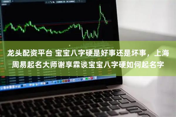 龙头配资平台 宝宝八字硬是好事还是坏事，上海周易起名大师谢享霖谈宝宝八字硬如何起名字