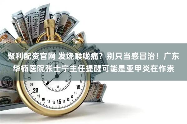 聚利配资官网 发烧喉咙痛？别只当感冒治！广东华楠医院张士宁主任提醒可能是亚甲炎在作祟