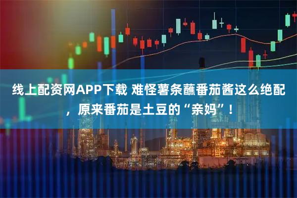 线上配资网APP下载 难怪薯条蘸番茄酱这么绝配，原来番茄是土豆的“亲妈”！