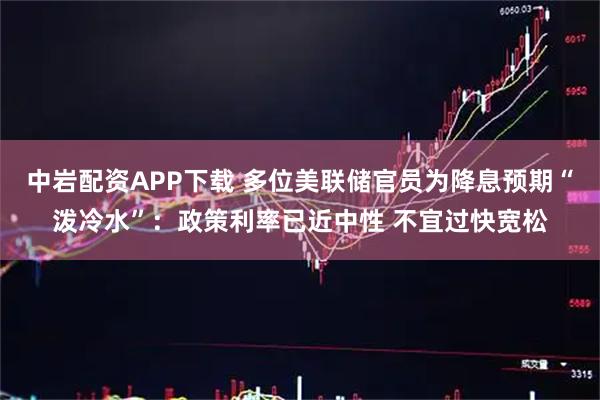 中岩配资APP下载 多位美联储官员为降息预期“泼冷水”：政策利率已近中性 不宜过快宽松