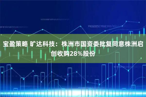 宝盈策略 旷达科技：株洲市国资委批复同意株洲启创收购28%股份