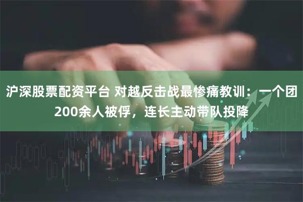 沪深股票配资平台 对越反击战最惨痛教训:一个团200余人被俘,连长主动带队投降