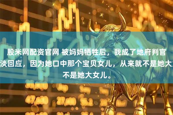 股米网配资官网 被妈妈牺牲后，我成了地府判官 我淡淡回应，因为她口中那个宝贝女儿，从来就不是她大女儿。