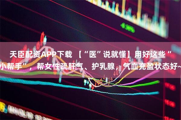天臣配资APP下载 【“医”说就懂】用好这些“小帮手”，帮女性疏肝气、护乳腺，气血充盈状态好~