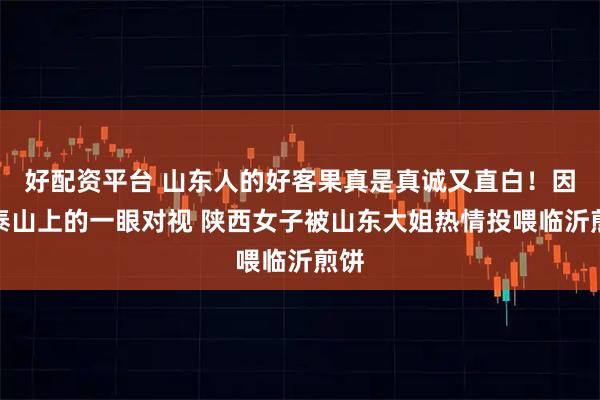 好配资平台 山东人的好客果真是真诚又直白！因在泰山上的一眼对视 陕西女子被山东大姐热情投喂临沂煎饼