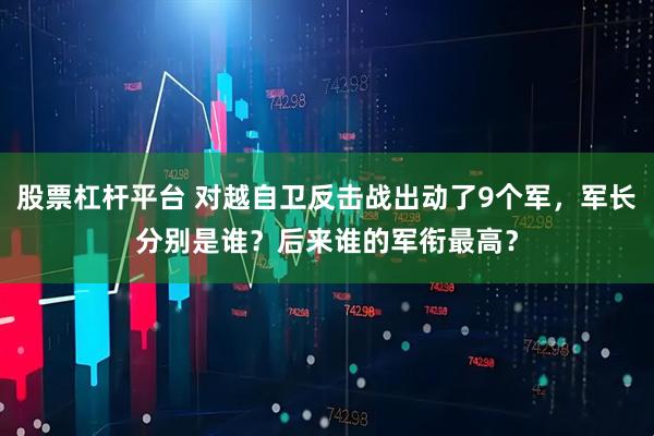 股票杠杆平台 对越自卫反击战出动了9个军，军长分别是谁？后来谁的军衔最高？
