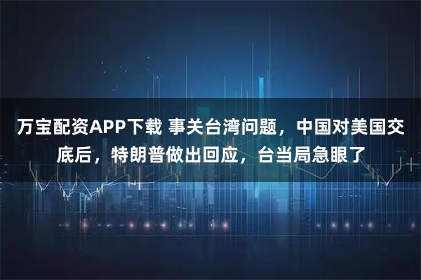 万宝配资APP下载 事关台湾问题，中国对美国交底后，特朗普做出回应，台当局急眼了